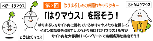 はりまるしぇのお隠れキャラクター「はりマウス」を探そう!はりまるしぇサイト内に隠れているはりマウスたちを探して、イオン商品券をGETしよう♪今回は「はりマウス」たちがサイト内を大移動!!コンプリートで高額当選を目指そう!!
